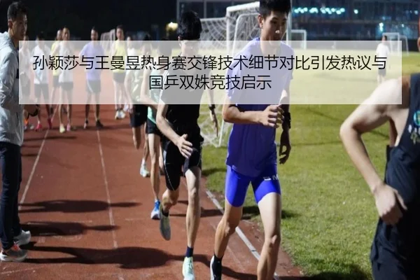 孙颖莎与王曼昱热身赛交锋技术细节对比引发热议与国乒双姝竞技启示 - hth