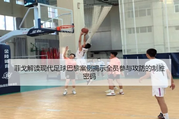 菲戈解读现代足球巴黎案例揭示全员参与攻防的制胜密码（hth）