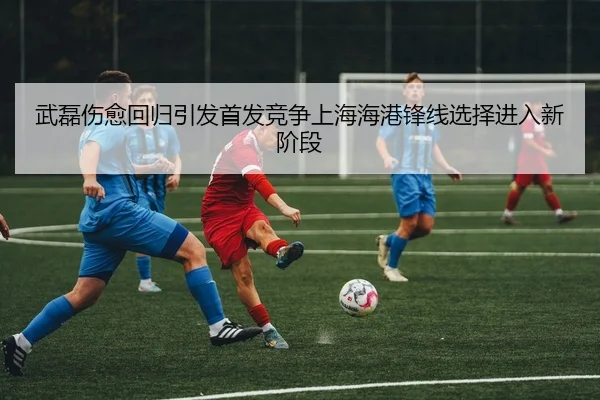 武磊伤愈回归引发首发竞争上海海港锋线选择进入新阶段(hth)