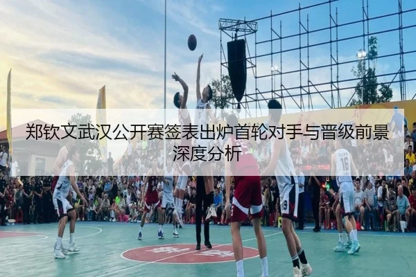 郑钦文武汉公开赛签表出炉首轮对手与晋级前景深度分析（hth）